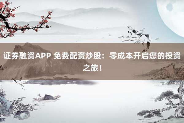 证券融资APP 免费配资炒股：零成本开启您的投资之旅！