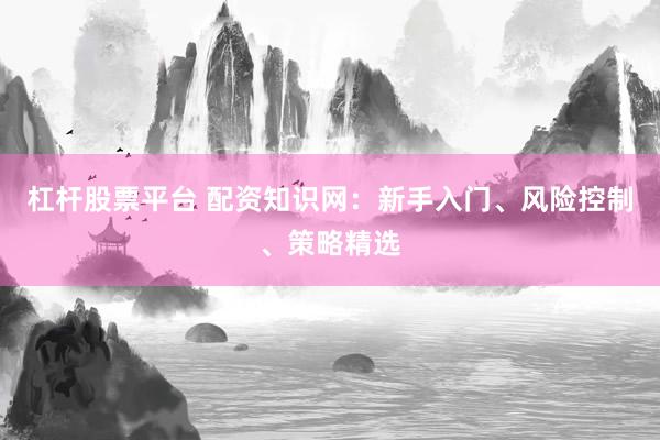 杠杆股票平台 配资知识网：新手入门、风险控制、策略精选