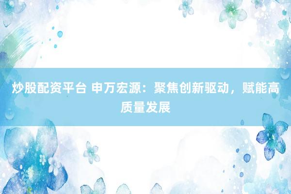 炒股配资平台 申万宏源：聚焦创新驱动，赋能高质量发展