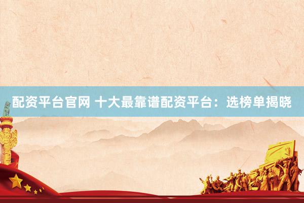 配资平台官网 十大最靠谱配资平台：选榜单揭晓