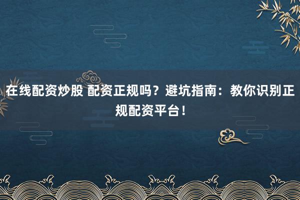 在线配资炒股 配资正规吗？避坑指南：教你识别正规配资平台！