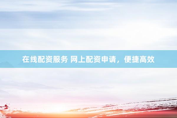 在线配资服务 网上配资申请，便捷高效