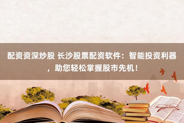 配资资深炒股 长沙股票配资软件：智能投资利器，助您轻松掌握股市先机！