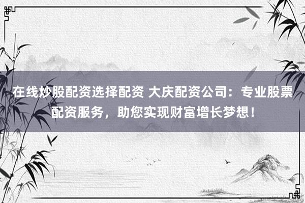 在线炒股配资选择配资 大庆配资公司：专业股票配资服务，助您实现财富增长梦想！
