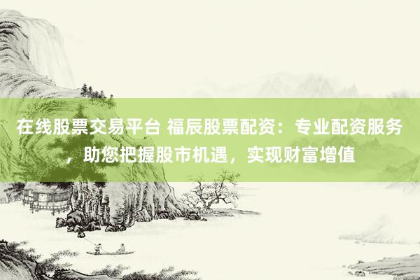在线股票交易平台 福辰股票配资：专业配资服务，助您把握股市机遇，实现财富增值
