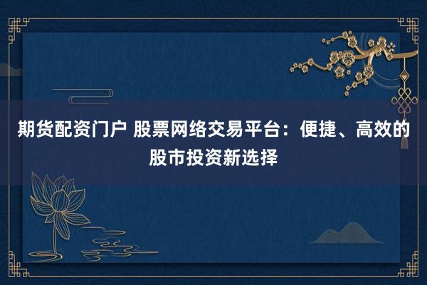 期货配资门户 股票网络交易平台：便捷、高效的股市投资新选择