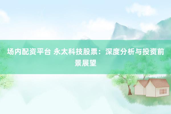 场内配资平台 永太科技股票：深度分析与投资前景展望