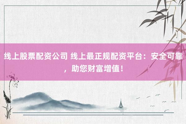 线上股票配资公司 线上最正规配资平台：安全可靠，助您财富增值！