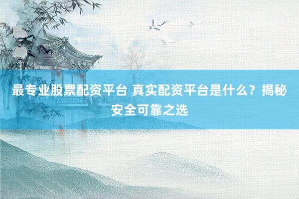 最专业股票配资平台 真实配资平台是什么？揭秘安全可靠之选