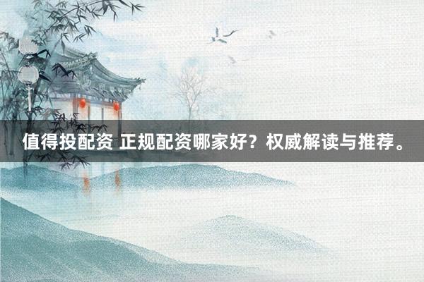 值得投配资 正规配资哪家好？权威解读与推荐。