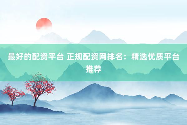 最好的配资平台 正规配资网排名：精选优质平台推荐