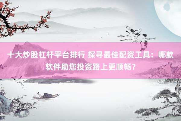 十大炒股杠杆平台排行 探寻最佳配资工具：哪款软件助您投资路上更顺畅？