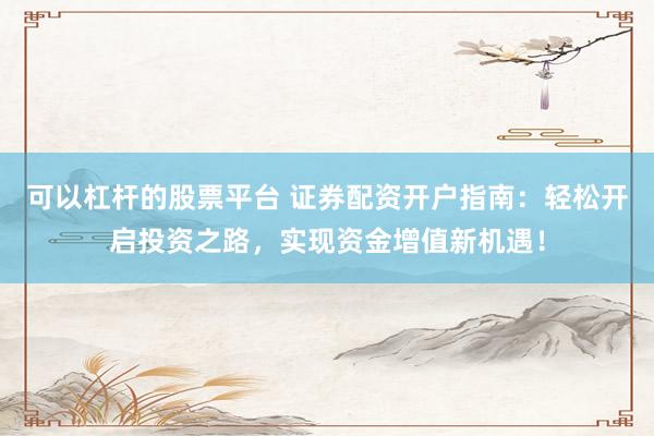 可以杠杆的股票平台 证券配资开户指南：轻松开启投资之路，实现资金增值新机遇！