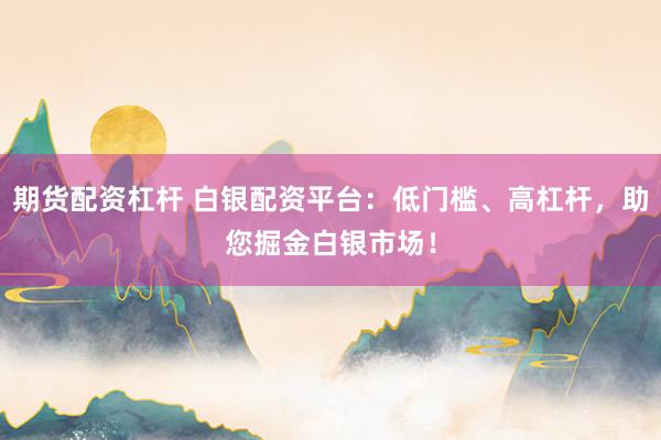 期货配资杠杆 白银配资平台：低门槛、高杠杆，助您掘金白银市场！