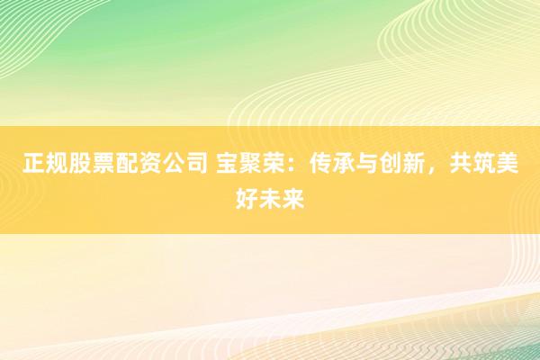 正规股票配资公司 宝聚荣：传承与创新，共筑美好未来
