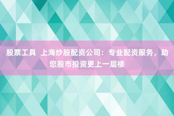 股票工具  上海炒股配资公司：专业配资服务，助您股市投资更上一层楼