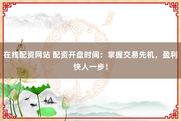 在线配资网站 配资开盘时间：掌握交易先机，盈利快人一步！