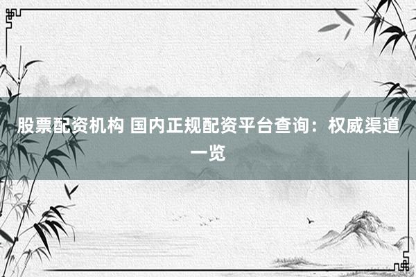 股票配资机构 国内正规配资平台查询：权威渠道一览