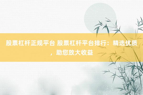 股票杠杆正规平台 股票杠杆平台排行：精选优质，助您放大收益