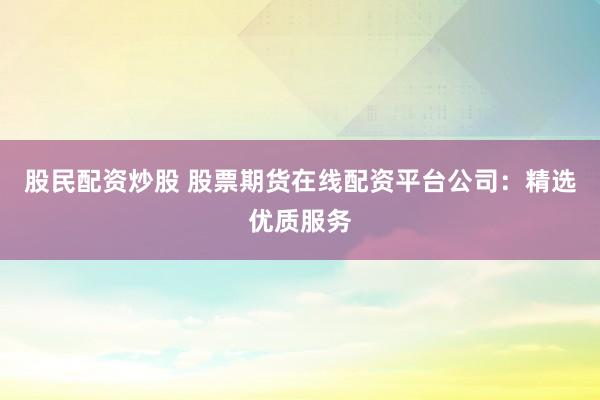 股民配资炒股 股票期货在线配资平台公司：精选优质服务