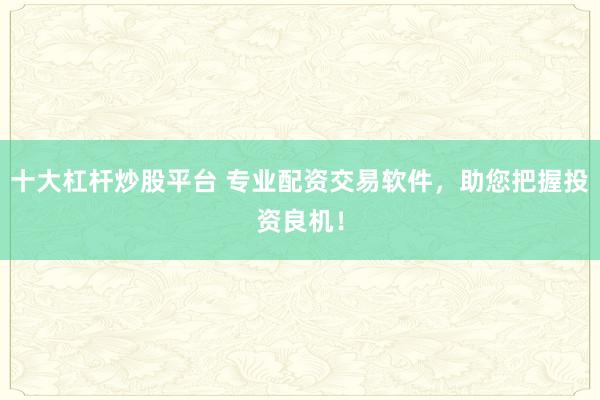 十大杠杆炒股平台 专业配资交易软件，助您把握投资良机！