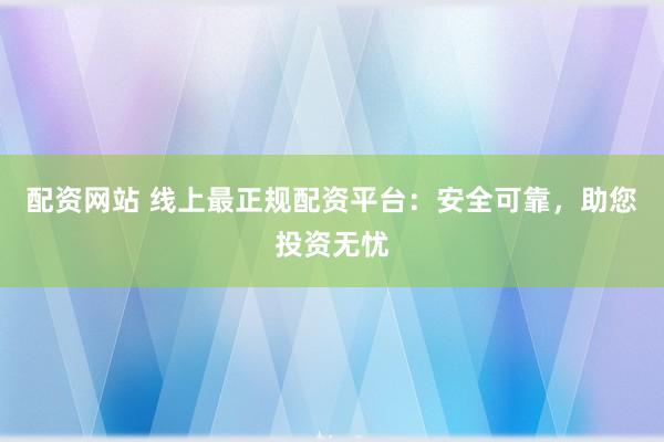 配资网站 线上最正规配资平台:安全可靠,助您投资无忧